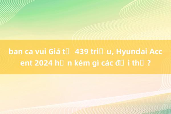 ban ca vui Giá từ 439 triệu, Hyundai Accent 2024 hơn kém gì các đối thủ?